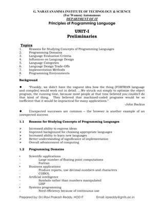 G. NARAYANAMMA INSTITUTE OF TECHNOLOGY & SCIENCE
(For Women) Autonomous
DEPARTMENT OF IT
Principles of Programming Language
Prepared by: Dr.I.Ravi Prakash Reddy, HOD IT Email: irpreddy@gnits.ac.in
UNIT-I
Preliminaries
Topics
1. Reasons for Studying Concepts of Programming Languages
2. Programming Domains
3. Language Evaluation Criteria
4. Influences on Language Design
5. Language Categories
6. Language Design Trade-Offs
7. Implementation Methods
8. Programming Environments
`
Background
 ―Frankly, we didn‘t have the vaguest idea how the thing [FORTRAN language
and compiler] would work out in detail. …We struck out simply to optimize the object
program, the running time, because most people at that time believed you couldn‘t do
that kind of thing. They believed that machined-coded programs would be so
inefficient that it would be impractical for many applications.‖
-John Backus
 Unexpected successes are common – the browser is another example of an
unexpected success
1.1 Reasons for Studying Concepts of Programming Languages
 Increased ability to express ideas
 Improved background for choosing appropriate languages
 Increased ability to learn new languages
 Better understanding of significance of implementation
 Overall advancement of computing
1.2 Programming Domains
• Scientific applications
– Large number of floating point computations
– Fortran
• Business applications
– Produce reports, use decimal numbers and characters
– COBOL
• Artificial intelligence
– Symbols rather than numbers manipulated
– LISP
• Systems programming
– Need efficiency because of continuous use
 