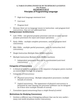G. NARAYANAMMA INSTITUTE OF TECHNOLOGY & SCIENCE
(For Women)
DEPARTMENT OF IT
Principles of Programming Language
– High-level language statement level
– Unit level
– Program level
• Because there are no language issues in instruction- and program-level
concurrency, they are not addressed here
Multiprocessor Architectures
• Late 1950s - one general-purpose processor and one or more special-
purpose processors for input and output operations
• Early 1960s - multiple complete processors, used for program-level
concurrency
• Mid-1960s - multiple partial processors, used for instruction-level
concurrency
• Single-Instruction Multiple-Data (SIMD) machines
• Multiple-Instruction Multiple-Data (MIMD) machines
– Independent processors that can be synchronized (unit-level
concurrency)
Categories of Concurrency
• A thread of control in a program is the sequence of program points reached
as control flows through the program
• Categories of Concurrency:
– Physical concurrency - Multiple independent processors ( multiple
threads of control)
– Logical concurrency - The appearance of physical concurrency is
presented by time-sharing one processor (software can be designed
as if there were multiple threads of control)
• Coroutines (quasi-concurrency) have a single thread of control
Motivations for Studying Concurrency
• Involves a different way of designing software that can be very useful—
many real-world situations involve concurrency
 