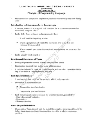 G. NARAYANAMMA INSTITUTE OF TECHNOLOGY & SCIENCE
(For Women)
DEPARTMENT OF IT
Principles of Programming Language
• Multiprocessor computers capable of physical concurrency are now widely
used
Introduction to Subprogram-Level Concurrency
• A task or process is a program unit that can be in concurrent execution
with other program units
• Tasks differ from ordinary subprograms in that:
– A task may be implicitly started
– When a program unit starts the execution of a task, it is not
necessarily suspended
– When a task‘s execution is completed, control may not return to the
caller
• Tasks usually work together
Two General Categories of Tasks
• Heavyweight tasks execute in their own address space
• Lightweight tasks all run in the same address space
• A task is disjoint if it does not communicate with or affect the execution of
any other task in the program in any way
Task Synchronization
• A mechanism that controls the order in which tasks execute
• Two kinds of synchronization
– Cooperation synchronization
– Competition synchronization
• Task communication is necessary for synchronization, provided by:
- Shared nonlocal variables
- Parameters
- Message passing
Kinds of synchronization
• Cooperation: Task A must wait for task B to complete some specific activity
before task A can continue its execution, e.g., the producer-consumer
problem
 
