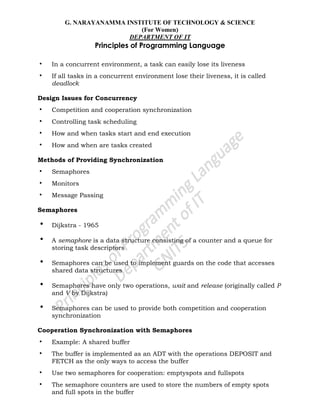 G. NARAYANAMMA INSTITUTE OF TECHNOLOGY & SCIENCE
(For Women)
DEPARTMENT OF IT
Principles of Programming Language
• In a concurrent environment, a task can easily lose its liveness
• If all tasks in a concurrent environment lose their liveness, it is called
deadlock
Design Issues for Concurrency
• Competition and cooperation synchronization
• Controlling task scheduling
• How and when tasks start and end execution
• How and when are tasks created
Methods of Providing Synchronization
• Semaphores
• Monitors
• Message Passing
Semaphores
• Dijkstra - 1965
• A semaphore is a data structure consisting of a counter and a queue for
storing task descriptors
• Semaphores can be used to implement guards on the code that accesses
shared data structures
• Semaphores have only two operations, wait and release (originally called P
and V by Dijkstra)
• Semaphores can be used to provide both competition and cooperation
synchronization
Cooperation Synchronization with Semaphores
• Example: A shared buffer
• The buffer is implemented as an ADT with the operations DEPOSIT and
FETCH as the only ways to access the buffer
• Use two semaphores for cooperation: emptyspots and fullspots
• The semaphore counters are used to store the numbers of empty spots
and full spots in the buffer
 