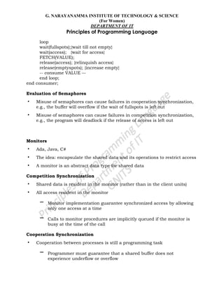 G. NARAYANAMMA INSTITUTE OF TECHNOLOGY & SCIENCE
(For Women)
DEPARTMENT OF IT
Principles of Programming Language
loop
wait(fullspots);{wait till not empty}
wait(access); {wait for access}
FETCH(VALUE);
release(access); {relinquish access}
release(emptyspots); {increase empty}
-- consume VALUE –-
end loop;
end consumer;
Evaluation of Semaphores
• Misuse of semaphores can cause failures in cooperation synchronization,
e.g., the buffer will overflow if the wait of fullspots is left out
• Misuse of semaphores can cause failures in competition synchronization,
e.g., the program will deadlock if the release of access is left out
Monitors
• Ada, Java, C#
• The idea: encapsulate the shared data and its operations to restrict access
• A monitor is an abstract data type for shared data
Competition Synchronization
• Shared data is resident in the monitor (rather than in the client units)
• All access resident in the monitor
– Monitor implementation guarantee synchronized access by allowing
only one access at a time
– Calls to monitor procedures are implicitly queued if the monitor is
busy at the time of the call
Cooperation Synchronization
• Cooperation between processes is still a programming task
– Programmer must guarantee that a shared buffer does not
experience underflow or overflow
 