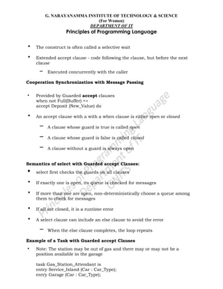 G. NARAYANAMMA INSTITUTE OF TECHNOLOGY & SCIENCE
(For Women)
DEPARTMENT OF IT
Principles of Programming Language
• The construct is often called a selective wait
• Extended accept clause - code following the clause, but before the next
clause
– Executed concurrently with the caller
Cooperation Synchronization with Message Passing
• Provided by Guarded accept clauses
when not Full(Buffer) =>
accept Deposit (New_Value) do
• An accept clause with a with a when clause is either open or closed
– A clause whose guard is true is called open
– A clause whose guard is false is called closed
– A clause without a guard is always open
Semantics of select with Guarded accept Clauses:
• select first checks the guards on all clauses
• If exactly one is open, its queue is checked for messages
• If more than one are open, non-deterministically choose a queue among
them to check for messages
• If all are closed, it is a runtime error
• A select clause can include an else clause to avoid the error
– When the else clause completes, the loop repeats
Example of a Task with Guarded accept Clauses
• Note: The station may be out of gas and there may or may not be a
position available in the garage
task Gas_Station_Attendant is
entry Service_Island (Car : Car_Type);
entry Garage (Car : Car_Type);
 