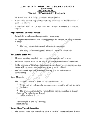 G. NARAYANAMMA INSTITUTE OF TECHNOLOGY & SCIENCE
(For Women)
DEPARTMENT OF IT
Principles of Programming Language
as with a task, or through protected subprograms
• A protected procedure provides mutually exclusive read-write access to
protected objects
• A protected function provides concurrent read-only access to protected
objects
Asynchronous Communication
• Provided through asynchronous select structures
• An asynchronous select has two triggering alternatives, an entry clause or
a delay
– The entry clause is triggered when sent a message
– The delay clause is triggered when its time limit is reached
Evaluation of the Ada
• Message passing model of concurrency is powerful and general
• Protected objects are a better way to provide synchronized shared data
• In the absence of distributed processors, the choice between monitors and
tasks with message passing is somewhat a matter of taste
• For distributed systems, message passing is a better model for
concurrency
Java Threads
• The concurrent units in Java are methods named run
– A run method code can be in concurrent execution with other such
methods
– The process in which the run methods execute is called a thread
Class myThread extends Thread
public void run () {…}
}
…
Thread myTh = new MyThread ();
myTh.start();
Controlling Thread Execution
• The Thread class has several methods to control the execution of threads
 