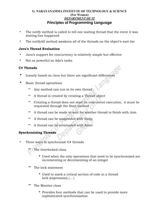 G. NARAYANAMMA INSTITUTE OF TECHNOLOGY & SCIENCE
(For Women)
DEPARTMENT OF IT
Principles of Programming Language
• The notify method is called to tell one waiting thread that the event it was
waiting has happened
• The notifyAll method awakens all of the threads on the object‘s wait list
Java’s Thread Evaluation
• Java‘s support for concurrency is relatively simple but effective
• Not as powerful as Ada‘s tasks
C# Threads
• Loosely based on Java but there are significant differences
• Basic thread operations
– Any method can run in its own thread
– A thread is created by creating a Thread object
– Creating a thread does not start its concurrent execution; it must be
requested through the Start method
– A thread can be made to wait for another thread to finish with Join
– A thread can be suspended with Sleep
– A thread can be terminated with Abort
Synchronizing Threads
• Three ways to synchronize C# threads
– The Interlocked class
• Used when the only operations that need to be synchronized are
incrementing or decrementing of an integer
– The lock statement
• Used to mark a critical section of code in a thread
lock (expression) {… }
– The Monitor class
• Provides four methods that can be used to provide more
sophisticated synchronization
 