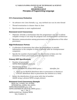G. NARAYANAMMA INSTITUTE OF TECHNOLOGY & SCIENCE
(For Women)
DEPARTMENT OF IT
Principles of Programming Language
C#’s Concurrency Evaluation
• An advance over Java threads, e.g., any method can run its own thread
• Thread termination is cleaner than in Java
• Synchronization is more sophisticated
Statement-Level Concurrency
• Objective: Provide a mechanism that the programmer can use to inform
compiler of ways it can map the program onto multiprocessor architecture
• Minimize communication among processors and the memories of the other
processors
High-Performance Fortran
• A collection of extensions that allow the programmer to provide
information to the compiler to help it optimize code for multiprocessor
computers
• Specify the number of processors, the distribution of data over the
memories of those processors, and the alignment of data
Primary HPF Specifications
• Number of processors
!HPF$ PROCESSORS procs (n)
• Distribution of data
!HPF$ DISTRIBUTE (kind) ONTO procs :: identifier_list
– kind can be BLOCK (distribute data to processors in blocks) or
CYCLIC (distribute data to processors one element at a time)
• Relate the distribution of one array with that of another
ALIGN array1_element WITH array2_element
Statement-Level Concurrency Example
REAL list_1(1000), list_2(1000)
INTEGER list_3(500), list_4(501)
!HPF$ PROCESSORS proc (10)
!HPF$ DISTRIBUTE (BLOCK) ONTO procs ::
list_1, list_2
!HPF$ ALIGN list_1(index) WITH
list_4 (index+1)
 
