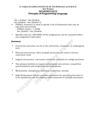G. NARAYANAMMA INSTITUTE OF TECHNOLOGY & SCIENCE
(For Women)
DEPARTMENT OF IT
Principles of Programming Language
…
list_1 (index) = list_2(index)
list_3(index) = list_4(index+1)
• FORALL statement is used to specify a list of statements that may be
executed concurrently
FORALL (index = 1:1000)
list_1(index) = list_2(index)
• Specifies that all 1,000 RHSs of the assignments can be evaluated before
any assignment takes place
Summary
• Concurrent execution can be at the instruction, statement, or subprogram
level
• Physical concurrency: when multiple processors are used to execute
concurrent units
• Logical concurrency: concurrent united are executed on a single processor
• Two primary facilities to support subprogram concurrency: competition
synchronization and cooperation synchronization
• Mechanisms: semaphores, monitors, rendezvous, threads
• High-Performance Fortran provides statements for specifying how data is
to be distributed over the memory units connected to multiple processors
 