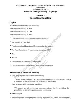 G. NARAYANAMMA INSTITUTE OF TECHNOLOGY & SCIENCE
(For Women)
DEPARTMENT OF IT
Principles of Programming Language
UNIT-VII
Exception Handling
Topics
•Introduction to Exception Handling
•Exception Handling in Ada
•Exception Handling in C++
•Exception Handling in Java
•Functional Programming Language Introduction
•Mathematical Functions
•Fundamentals of Functional Programming Languages
•The First Functional Programming Language: LISP
• ML
•Haskell
•Applications of Functional Languages
•Comparison of Functional and Imperative Languages
Introduction to Exception Handling
• In a language without exception handling
–When an exception occurs, control goes to the operating system, where
a message is displayed and the program is terminated
• In a language with exception handling
–Programs are allowed to trap some exceptions, thereby providing the
possibility of fixing the problem and continuing
Basic Concepts
•Many languages allow programs to trap input/output errors (including EOF)
 