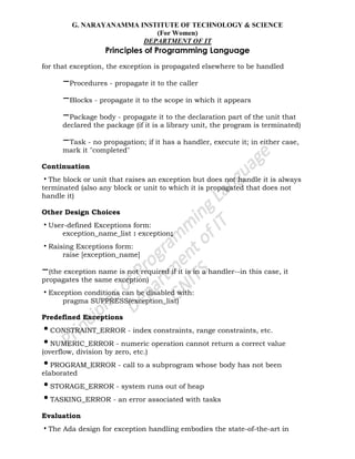 G. NARAYANAMMA INSTITUTE OF TECHNOLOGY & SCIENCE
(For Women)
DEPARTMENT OF IT
Principles of Programming Language
for that exception, the exception is propagated elsewhere to be handled
–Procedures - propagate it to the caller
–Blocks - propagate it to the scope in which it appears
–Package body - propagate it to the declaration part of the unit that
declared the package (if it is a library unit, the program is terminated)
–Task - no propagation; if it has a handler, execute it; in either case,
mark it "completed"
Continuation
•The block or unit that raises an exception but does not handle it is always
terminated (also any block or unit to which it is propagated that does not
handle it)
Other Design Choices
•User-defined Exceptions form:
exception_name_list : exception;
•Raising Exceptions form:
raise [exception_name]
–(the exception name is not required if it is in a handler--in this case, it
propagates the same exception)
•Exception conditions can be disabled with:
pragma SUPPRESS(exception_list)
Predefined Exceptions
•CONSTRAINT_ERROR - index constraints, range constraints, etc.
•NUMERIC_ERROR - numeric operation cannot return a correct value
(overflow, division by zero, etc.)
•PROGRAM_ERROR - call to a subprogram whose body has not been
elaborated
•STORAGE_ERROR - system runs out of heap
•TASKING_ERROR - an error associated with tasks
Evaluation
•The Ada design for exception handling embodies the state-of-the-art in
 