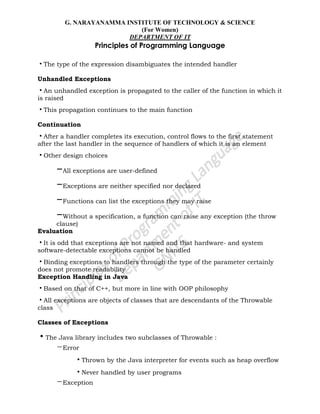 G. NARAYANAMMA INSTITUTE OF TECHNOLOGY & SCIENCE
(For Women)
DEPARTMENT OF IT
Principles of Programming Language
•The type of the expression disambiguates the intended handler
Unhandled Exceptions
•An unhandled exception is propagated to the caller of the function in which it
is raised
•This propagation continues to the main function
Continuation
•After a handler completes its execution, control flows to the first statement
after the last handler in the sequence of handlers of which it is an element
•Other design choices
–All exceptions are user-defined
–Exceptions are neither specified nor declared
–Functions can list the exceptions they may raise
–Without a specification, a function can raise any exception (the throw
clause)
Evaluation
•It is odd that exceptions are not named and that hardware- and system
software-detectable exceptions cannot be handled
•Binding exceptions to handlers through the type of the parameter certainly
does not promote readability
Exception Handling in Java
•Based on that of C++, but more in line with OOP philosophy
•All exceptions are objects of classes that are descendants of the Throwable
class
Classes of Exceptions
•The Java library includes two subclasses of Throwable :
–Error
•Thrown by the Java interpreter for events such as heap overflow
•Never handled by user programs
–Exception
 
