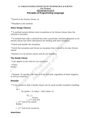 G. NARAYANAMMA INSTITUTE OF TECHNOLOGY & SCIENCE
(For Women)
DEPARTMENT OF IT
Principles of Programming Language
–Listed in the throws clause, or
–Handled in the method
Other Design Choices
•A method cannot declare more exceptions in its throws clause than the
method it overrides
•A method that calls a method that lists a particular checked exception in its
throws clause has three alternatives for dealing with that exception:
–Catch and handle the exception
–Catch the exception and throw an exception that is listed in its own throws
clause
–Declare it in its throws clause and do not handle it
The finally Clause
•Can appear at the end of a try construct
•Form:
finally {
...
}
•Purpose: To specify code that is to be executed, regardless of what happens
in the try construct
Example
•A try construct with a finally clause can be used outside exception handling
try {
for (index = 0; index < 100; index++) {
…
if (…) {
return;
} //** end of if
} //** end of try clause
finally {
…
} //** end of try construct
Assertions
 