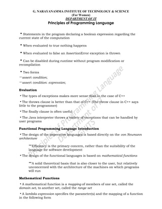 G. NARAYANAMMA INSTITUTE OF TECHNOLOGY & SCIENCE
(For Women)
DEPARTMENT OF IT
Principles of Programming Language
•Statements in the program declaring a boolean expression regarding the
current state of the computation
•When evaluated to true nothing happens
•When evaluated to false an AssertionError exception is thrown
•Can be disabled during runtime without program modification or
recompilation
•Two forms
–assert condition;
–assert condition: expression;
Evaluation
•The types of exceptions makes more sense than in the case of C++
•The throws clause is better than that of C++ (The throw clause in C++ says
little to the programmer)
•The finally clause is often useful
•The Java interpreter throws a variety of exceptions that can be handled by
user programs
Functional Programming Language Introduction
•The design of the imperative languages is based directly on the von Neumann
architecture
–Efficiency is the primary concern, rather than the suitability of the
language for software development
•The design of the functional languages is based on mathematical functions
–A solid theoretical basis that is also closer to the user, but relatively
unconcerned with the architecture of the machines on which programs
will run
Mathematical Functions
•A mathematical function is a mapping of members of one set, called the
domain set, to another set, called the range set
•A lambda expression specifies the parameter(s) and the mapping of a function
in the following form
 