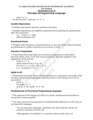G. NARAYANAMMA INSTITUTE OF TECHNOLOGY & SCIENCE
(For Women)
DEPARTMENT OF IT
Principles of Programming Language
(x) x * x * x
for the function cube (x) = x * x * x
Lambda Expressions
•Lambda expressions describe nameless functions
•Lambda expressions are applied to parameter(s) by placing the parameter(s)
after the expression
e.g., ( (x) x * x * x)(2)
which evaluates to 8
Functional Forms
•A higher-order function, or functional form, is one that either takes functions
as parameters or yields a function as its result, or both
Function Composition
•A functional form that takes two functions as parameters and yields a
function whose value is the first actual parameter function applied to the
application of the second
Form: h f ° g
which means h (x) f ( g ( x))
For f (x) x + 2 and g (x) 3 * x,
h f ° g yields (3 * x)+ 2
Apply-to-all
•A functional form that takes a single function as a parameter and yields a list
of values obtained by applying the given function to each element of a list of
parameters
Form:
For h (x) x * x
( h, (2, 3, 4)) yields (4, 9, 16)
Fundamentals of Functional Programming Languages
•The objective of the design of a FPL is to mimic mathematical functions to
the greatest extent possible
•The basic process of computation is fundamentally different in a FPL than in
an imperative language
–In an imperative language, operations are done and the results are
stored in variables for later use
–Management of variables is a constant concern and source of
 