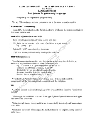 G. NARAYANAMMA INSTITUTE OF TECHNOLOGY & SCIENCE
(For Women)
DEPARTMENT OF IT
Principles of Programming Language
complexity for imperative programming
•In an FPL, variables are not necessary, as is the case in mathematics
Referential Transparency
•In an FPL, the evaluation of a function always produces the same result given
the same parameters
LISP Data Types and Structures
•Data object types: originally only atoms and lists
•List form: parenthesized collections of sublists and/or atoms
e.g., (A B (C D) E)
•Originally, LISP was a typeless language
•LISP lists are stored internally as single-linked lists
LISP Interpretation
•Lambda notation is used to specify functions and function definitions.
Function applications and data have the same form.
e.g., If the list (A B C) is interpreted as data it is
a simple list of three atoms, A, B, and C
If it is interpreted as a function application,
it means that the function named A is
applied to the two parameters, B and C
•The first LISP interpreter appeared only as a demonstration of the
universality of the computational capabilities of the notation
ML
•A static-scoped functional language with syntax that is closer to Pascal than
to LISP
•Uses type declarations, but also does type inferencing to determine the types
of undeclared variables
•It is strongly typed (whereas Scheme is essentially typeless) and has no type
coercions
•Includes exception handling and a module facility for implementing abstract
data types
 