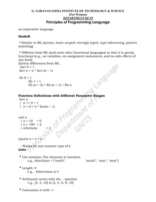 G. NARAYANAMMA INSTITUTE OF TECHNOLOGY & SCIENCE
(For Women)
DEPARTMENT OF IT
Principles of Programming Language
an imperative language
Haskell
•Similar to ML (syntax, static scoped, strongly typed, type inferencing, pattern
matching)
•Different from ML (and most other functional languages) in that it is purely
functional (e.g., no variables, no assignment statements, and no side effects of
any kind)
Syntax differences from ML
fact 0 = 1
fact n = n * fact (n – 1)
fib 0 = 1
fib 1 = 1
fib (n + 2) = fib (n + 1) + fib n
Function Definitions with Different Parameter Ranges
fact n
| n == 0 = 1
| n > 0 = n * fact(n – 1)
sub n
| n < 10 = 0
| n > 100 = 2
| otherwise = 1
square x = x * x
- Works for any numeric type of x
Lists
•List notation: Put elements in brackets
e.g., directions = ["north", "south", "east", "west"]
•Length: #
e.g., #directions is 4
•Arithmetic series with the .. operator
e.g., [2, 4..10] is [2, 4, 6, 8, 10]
•Catenation is with ++
 