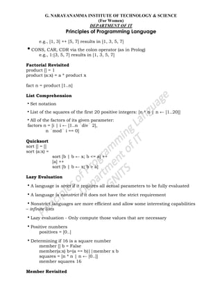 G. NARAYANAMMA INSTITUTE OF TECHNOLOGY & SCIENCE
(For Women)
DEPARTMENT OF IT
Principles of Programming Language
e.g., [1, 3] ++ [5, 7] results in [1, 3, 5, 7]
•CONS, CAR, CDR via the colon operator (as in Prolog)
e.g., 1:[3, 5, 7] results in [1, 3, 5, 7]
Factorial Revisited
product [] = 1
product (a:x) = a * product x
fact n = product [1..n]
List Comprehension
•Set notation
•List of the squares of the first 20 positive integers: [n * n | n ← [1..20]]
•All of the factors of its given parameter:
factors n = [i | i ← [1..n div 2],
n mod i == 0]
Quicksort
sort [] = []
sort (a:x) =
sort [b | b ← x; b <= a] ++
[a] ++
sort [b | b ← x; b > a]
Lazy Evaluation
•A language is strict if it requires all actual parameters to be fully evaluated
•A language is nonstrict if it does not have the strict requirement
•Nonstrict languages are more efficient and allow some interesting capabilities
– infinite lists
•Lazy evaluation - Only compute those values that are necessary
•Positive numbers
positives = [0..]
•Determining if 16 is a square number
member [] b = False
member(a:x) b=(a == b)||member x b
squares = [n * n | n ← [0..]]
member squares 16
Member Revisited
 