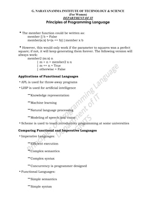 G. NARAYANAMMA INSTITUTE OF TECHNOLOGY & SCIENCE
(For Women)
DEPARTMENT OF IT
Principles of Programming Language
•The member function could be written as:
member [] b = False
member(a:x) b=(a == b)||member x b
•However, this would only work if the parameter to squares was a perfect
square; if not, it will keep generating them forever. The following version will
always work:
member2 (m:x) n
| m < n = member2 x n
| m == n = True
| otherwise = False
Applications of Functional Languages
•APL is used for throw-away programs
•LISP is used for artificial intelligence
–Knowledge representation
–Machine learning
–Natural language processing
–Modeling of speech and vision
•Scheme is used to teach introductory programming at some universities
Comparing Functional and Imperative Languages
•Imperative Languages:
–Efficient execution
–Complex semantics
–Complex syntax
–Concurrency is programmer designed
•Functional Languages:
–Simple semantics
–Simple syntax
 