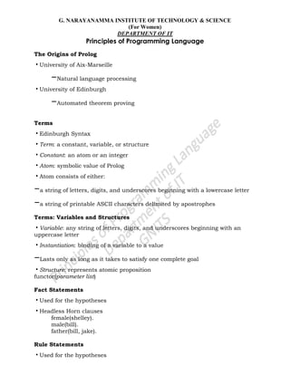 G. NARAYANAMMA INSTITUTE OF TECHNOLOGY & SCIENCE
(For Women)
DEPARTMENT OF IT
Principles of Programming Language
The Origins of Prolog
•University of Aix-Marseille
–Natural language processing
•University of Edinburgh
–Automated theorem proving
Terms
•Edinburgh Syntax
•Term: a constant, variable, or structure
•Constant: an atom or an integer
•Atom: symbolic value of Prolog
•Atom consists of either:
–a string of letters, digits, and underscores beginning with a lowercase letter
–a string of printable ASCII characters delimited by apostrophes
Terms: Variables and Structures
•Variable: any string of letters, digits, and underscores beginning with an
uppercase letter
•Instantiation: binding of a variable to a value
–Lasts only as long as it takes to satisfy one complete goal
•Structure: represents atomic proposition
functor(parameter list)
Fact Statements
•Used for the hypotheses
•Headless Horn clauses
female(shelley).
male(bill).
father(bill, jake).
Rule Statements
•Used for the hypotheses
 