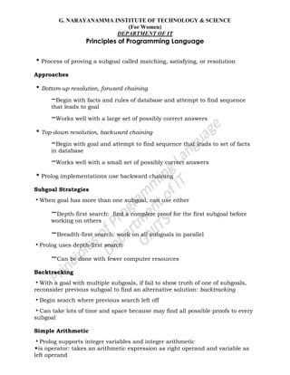 G. NARAYANAMMA INSTITUTE OF TECHNOLOGY & SCIENCE
(For Women)
DEPARTMENT OF IT
Principles of Programming Language
•Process of proving a subgoal called matching, satisfying, or resolution
Approaches
•Bottom-up resolution, forward chaining
–Begin with facts and rules of database and attempt to find sequence
that leads to goal
–Works well with a large set of possibly correct answers
•Top-down resolution, backward chaining
–Begin with goal and attempt to find sequence that leads to set of facts
in database
–Works well with a small set of possibly correct answers
•Prolog implementations use backward chaining
Subgoal Strategies
•When goal has more than one subgoal, can use either
–Depth-first search: find a complete proof for the first subgoal before
working on others
–Breadth-first search: work on all subgoals in parallel
•Prolog uses depth-first search
–Can be done with fewer computer resources
Backtracking
•With a goal with multiple subgoals, if fail to show truth of one of subgoals,
reconsider previous subgoal to find an alternative solution: backtracking
•Begin search where previous search left off
•Can take lots of time and space because may find all possible proofs to every
subgoal
Simple Arithmetic
•Prolog supports integer variables and integer arithmetic
•is operator: takes an arithmetic expression as right operand and variable as
left operand
 
