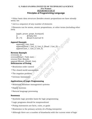 G. NARAYANAMMA INSTITUTE OF TECHNOLOGY & SCIENCE
(For Women)
DEPARTMENT OF IT
Principles of Programming Language
•Other basic data structure (besides atomic propositions we have already
seen): list
•List is a sequence of any number of elements
•Elements can be atoms, atomic propositions, or other terms (including other
lists)
[apple, prune, grape, kumquat]
[] (empty list)
[X | Y] (head X and tail Y)
Append Example
append([], List, List).
append([Head | List_1], List_2, [Head | List_3]) :-
append (List_1, List_2, List_3).
Reverse Example
reverse([], []).
reverse([Head | Tail], List) :-
reverse (Tail, Result),
append (Result, [Head], List).
Deficiencies of Prolog
•Resolution order control
•The closed-world assumption
•The negation problem
•Intrinsic limitations
Applications of Logic Programming
•Relational database management systems
•Expert systems
•Natural language processing
Summary
•Symbolic logic provides basis for logic programming
•Logic programs should be nonprocedural
•Prolog statements are facts, rules, or goals
•Resolution is the primary activity of a Prolog interpreter
•Although there are a number of drawbacks with the current state of logic
 
