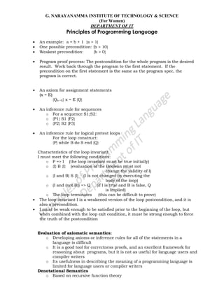 G. NARAYANAMMA INSTITUTE OF TECHNOLOGY & SCIENCE
(For Women)
DEPARTMENT OF IT
Principles of Programming Language
An example: a = b + 1 {a > 1}
One possible precondition: {b > 10}
Weakest precondition: {b > 0}
Program proof process: The postcondition for the whole program is the desired
result. Work back through the program to the first statement. If the
precondition on the first statement is the same as the program spec, the
program is correct.
An axiom for assignment statements
(x = E):
{Qx->E} x = E {Q}
An inference rule for sequences
o For a sequence S1;S2:
o {P1} S1 {P2}
o {P2} S2 {P3}
An inference rule for logical pretest loops
For the loop construct:
{P} while B do S end {Q}
Characteristics of the loop invariant
I must meet the following conditions:
o P => I (the loop invariant must be true initially)
o {I} B {I} (evaluation of the Boolean must not
change the validity of I)
o {I and B} S {I} (I is not changed by executing the
body of the loop)
o (I and (not B)) => Q (if I is true and B is false, Q
is implied)
o The loop terminates (this can be difficult to prove)
The loop invariant I is a weakened version of the loop postcondition, and it is
also a precondition.
I must be weak enough to be satisfied prior to the beginning of the loop, but
when combined with the loop exit condition, it must be strong enough to force
the truth of the postcondition
Evaluation of axiomatic semantics:
o Developing axioms or inference rules for all of the statements in a
language is difficult
o It is a good tool for correctness proofs, and an excellent framework for
reasoning about programs, but it is not as useful for language users and
compiler writers
o Its usefulness in describing the meaning of a programming language is
limited for language users or compiler writers
Denotational Semantics
o Based on recursive function theory
 