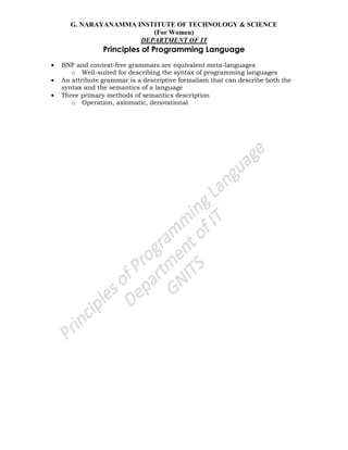 G. NARAYANAMMA INSTITUTE OF TECHNOLOGY & SCIENCE
(For Women)
DEPARTMENT OF IT
Principles of Programming Language
BNF and context-free grammars are equivalent meta-languages
o Well-suited for describing the syntax of programming languages
An attribute grammar is a descriptive formalism that can describe both the
syntax and the semantics of a language
Three primary methods of semantics description
o Operation, axiomatic, denotational
 