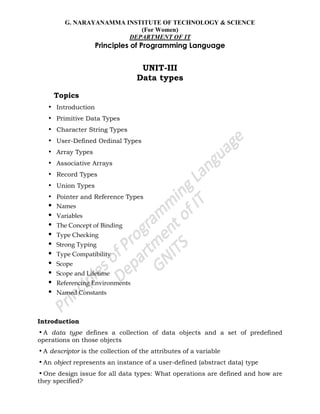 G. NARAYANAMMA INSTITUTE OF TECHNOLOGY & SCIENCE
(For Women)
DEPARTMENT OF IT
Principles of Programming Language
UNIT-III
Data types
Topics
• Introduction
• Primitive Data Types
• Character String Types
• User-Defined Ordinal Types
• Array Types
• Associative Arrays
• Record Types
• Union Types
• Pointer and Reference Types
• Names
• Variables
• The Concept of Binding
• Type Checking
• Strong Typing
• Type Compatibility
• Scope
• Scope and Lifetime
• Referencing Environments
• Named Constants
Introduction
•A data type defines a collection of data objects and a set of predefined
operations on those objects
•A descriptor is the collection of the attributes of a variable
•An object represents an instance of a user-defined (abstract data) type
•One design issue for all data types: What operations are defined and how are
they specified?
 
