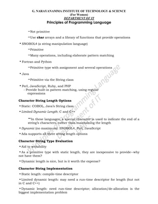 G. NARAYANAMMA INSTITUTE OF TECHNOLOGY & SCIENCE
(For Women)
DEPARTMENT OF IT
Principles of Programming Language
–Not primitive
–Use char arrays and a library of functions that provide operations
•SNOBOL4 (a string manipulation language)
–Primitive
–Many operations, including elaborate pattern matching
•Fortran and Python
–Primitive type with assignment and several operations
•Java
–Primitive via the String class
•Perl, JavaScript, Ruby, and PHP
- Provide built-in pattern matching, using regular
expressions
Character String Length Options
•Static: COBOL, Java‘s String class
•Limited Dynamic Length: C and C++
–In these languages, a special character is used to indicate the end of a
string‘s characters, rather than maintaining the length
•Dynamic (no maximum): SNOBOL4, Perl, JavaScript
•Ada supports all three string length options
Character String Type Evaluation
•Aid to writability
•As a primitive type with static length, they are inexpensive to provide--why
not have them?
•Dynamic length is nice, but is it worth the expense?
Character String Implementation
•Static length: compile-time descriptor
•Limited dynamic length: may need a run-time descriptor for length (but not
in C and C++)
•Dynamic length: need run-time descriptor; allocation/de-allocation is the
biggest implementation problem
 