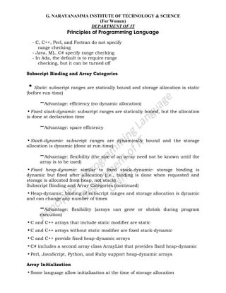 G. NARAYANAMMA INSTITUTE OF TECHNOLOGY & SCIENCE
(For Women)
DEPARTMENT OF IT
Principles of Programming Language
- C, C++, Perl, and Fortran do not specify
range checking
- Java, ML, C# specify range checking
- In Ada, the default is to require range
checking, but it can be turned off
Subscript Binding and Array Categories
•Static: subscript ranges are statically bound and storage allocation is static
(before run-time)
–Advantage: efficiency (no dynamic allocation)
•Fixed stack-dynamic: subscript ranges are statically bound, but the allocation
is done at declaration time
–Advantage: space efficiency
•Stack-dynamic: subscript ranges are dynamically bound and the storage
allocation is dynamic (done at run-time)
–Advantage: flexibility (the size of an array need not be known until the
array is to be used)
•Fixed heap-dynamic: similar to fixed stack-dynamic: storage binding is
dynamic but fixed after allocation (i.e., binding is done when requested and
storage is allocated from heap, not stack)
Subscript Binding and Array Categories (continued)
•Heap-dynamic: binding of subscript ranges and storage allocation is dynamic
and can change any number of times
–Advantage: flexibility (arrays can grow or shrink during program
execution)
•C and C++ arrays that include static modifier are static
•C and C++ arrays without static modifier are fixed stack-dynamic
•C and C++ provide fixed heap-dynamic arrays
•C# includes a second array class ArrayList that provides fixed heap-dynamic
•Perl, JavaScript, Python, and Ruby support heap-dynamic arrays
Array Initialization
•Some language allow initialization at the time of storage allocation
 