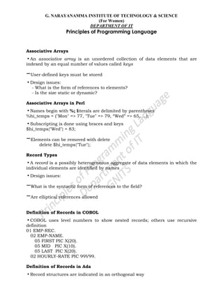 G. NARAYANAMMA INSTITUTE OF TECHNOLOGY & SCIENCE
(For Women)
DEPARTMENT OF IT
Principles of Programming Language
Associative Arrays
•An associative array is an unordered collection of data elements that are
indexed by an equal number of values called keys
–User-defined keys must be stored
•Design issues:
- What is the form of references to elements?
- Is the size static or dynamic?
Associative Arrays in Perl
•Names begin with %; literals are delimited by parentheses
%hi_temps = ("Mon" => 77, "Tue" => 79, ―Wed‖ => 65, …);
•Subscripting is done using braces and keys
$hi_temps{"Wed"} = 83;
–Elements can be removed with delete
delete $hi_temps{"Tue"};
Record Types
•A record is a possibly heterogeneous aggregate of data elements in which the
individual elements are identified by names
•Design issues:
–What is the syntactic form of references to the field?
–Are elliptical references allowed
Definition of Records in COBOL
•COBOL uses level numbers to show nested records; others use recursive
definition
01 EMP-REC.
02 EMP-NAME.
05 FIRST PIC X(20).
05 MID PIC X(10).
05 LAST PIC X(20).
02 HOURLY-RATE PIC 99V99.
Definition of Records in Ada
•Record structures are indicated in an orthogonal way
 