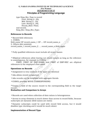 G. NARAYANAMMA INSTITUTE OF TECHNOLOGY & SCIENCE
(For Women)
DEPARTMENT OF IT
Principles of Programming Language
type Emp_Rec_Type is record
First: String (1..20);
Mid: String (1..10);
Last: String (1..20);
Hourly_Rate: Float;
end record;
Emp_Rec: Emp_Rec_Type;
References to Records
•Record field references
1. COBOL
field_name OF record_name_1 OF ... OF record_name_n
2. Others (dot notation)
record_name_1.record_name_2. ... record_name_n.field_name
•Fully qualified references must include all record names
•Elliptical references allow leaving out record names as long as the reference
is unambiguous, for example in COBOL
FIRST, FIRST OF EMP-NAME, and FIRST of EMP-REC are elliptical
references to the employee‘s first name
Operations on Records
•Assignment is very common if the types are identical
•Ada allows record comparison
•Ada records can be initialized with aggregate literals
•COBOL provides MOVE CORRESPONDING
–Copies a field of the source record to the corresponding field in the target
record
Evaluation and Comparison to Arrays
•Records are used when collection of data values is heterogeneous
•Access to array elements is much slower than access to record fields, because
subscripts are dynamic (field names are static)
•Dynamic subscripts could be used with record field access, but it would
disallow type checking and it would be much slower
Implementation of Record Type
 