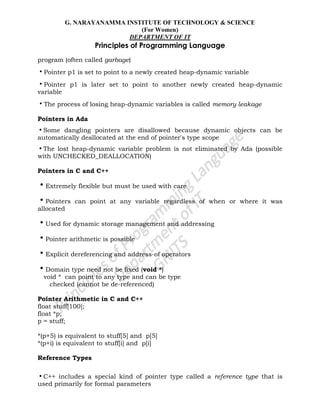 G. NARAYANAMMA INSTITUTE OF TECHNOLOGY & SCIENCE
(For Women)
DEPARTMENT OF IT
Principles of Programming Language
program (often called garbage)
•Pointer p1 is set to point to a newly created heap-dynamic variable
•Pointer p1 is later set to point to another newly created heap-dynamic
variable
•The process of losing heap-dynamic variables is called memory leakage
Pointers in Ada
•Some dangling pointers are disallowed because dynamic objects can be
automatically deallocated at the end of pointer's type scope
•The lost heap-dynamic variable problem is not eliminated by Ada (possible
with UNCHECKED_DEALLOCATION)
Pointers in C and C++
•Extremely flexible but must be used with care
•Pointers can point at any variable regardless of when or where it was
allocated
•Used for dynamic storage management and addressing
•Pointer arithmetic is possible
•Explicit dereferencing and address-of operators
•Domain type need not be fixed (void *)
void * can point to any type and can be type
checked (cannot be de-referenced)
Pointer Arithmetic in C and C++
float stuff[100];
float *p;
p = stuff;
*(p+5) is equivalent to stuff[5] and p[5]
*(p+i) is equivalent to stuff[i] and p[i]
Reference Types
•C++ includes a special kind of pointer type called a reference type that is
used primarily for formal parameters
 