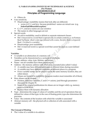 G. NARAYANAMMA INSTITUTE OF TECHNOLOGY & SCIENCE
(For Women)
DEPARTMENT OF IT
Principles of Programming Language
 Others do
 Case sensitivity
 Disadvantage: readability (names that look alike are different)
 worse in C++ and Java because predefined names are mixed case (e.g.
IndexOutOfBoundsException)
 C, C++, and Java names are case sensitive
 The names in other languages are not
 Special words
 An aid to readability; used to delimit or separate statement clauses
 Def: A keyword is a word that is special only in certain contexts i.e. in Fortran:
Real VarName (Real is data type followed with a name, therefore Real is a keyword)
Real = 3.4 (Real is a variable)
 Disadvantage: poor readability
 Def: A reserved word is a special word that cannot be used as a user-defined
name
Variables
 A variable is an abstraction of a memory cell
 Variables can be characterized as a sextuple of attributes:
(name, address, value, type, lifetime, and scope)
 Name - not all variables have them (anonymous)
 Address - the memory address with which it is associated (also called l-value)
 A variable may have different addresses at different times during execution
 A variable may have different addresses at different places in a program
 If two variable names can be used to access the same memory location, they are
called aliases
 Aliases are harmful to readability (program readers must remember all of them)
 How aliases can be created:
 Pointers, reference variables, C and C++ unions, (and through parameters -
discussed in Chapter 9)
 Some of the original justifications for aliases are no longer valid; e.g. memory
reuse in FORTRAN
 Replace them with dynamic allocation
 Type - determines the range of values of variables and the set of operations that are
defined for values of that type; in the case of floating point, type also determines the
precision
 Value - the contents of the location with which the variable is associated
 Abstract memory cell - the physical cell or collection of cells associated with a
variable
The Concept of Binding
 The l-value of a variable is its address
 