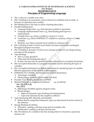 G. NARAYANAMMA INSTITUTE OF TECHNOLOGY & SCIENCE
(For Women)
DEPARTMENT OF IT
Principles of Programming Language
 The r-value of a variable is its value
 Def: A binding is an association, such as between an attribute and an entity, or
between an operation and a symbol
 Def: Binding time is the time at which a binding takes place.
 Possible binding times:
 Language design time--e.g., bind operator symbols to operations
 Language implementation time--e.g., bind floating point type to a
representation
 Compile time--e.g., bind a variable to a type in C or Java
 Load time--e.g., bind a FORTRAN 77 variable to a memory cell (or a C static
variable)
 Runtime--e.g., bind a nonstatic local variable to a memory cell
 Def: A binding is static if it first occurs before run time and remains unchanged
throughout program execution.
 Def: A binding is dynamic if it first occurs during execution or can change during
execution of the program.
 Type Bindings
 How is a type specified?
 When does the binding take place?
 If static, the type may be specified by either an explicit or an implicit declaration
 Def: An explicit declaration is a program statement used for declaring the types of
variables
 Def: An implicit declaration is a default mechanism for specifying types of variables
(the first appearance of the variable in the program)
 FORTRAN, PL/I, BASIC, and Perl provide implicit declarations
 Advantage: writability
 Disadvantage: reliability (less trouble with Perl)
 Dynamic Type Binding (JavaScript and PHP)
 Specified through an assignment statement e.g., JavaScript
list = [2, 4.33, 6, 8];
list = 17.3;
 Advantage: flexibility (generic program units)
 Disadvantages:
 High cost (dynamic type checking and interpretation)
 Type error detection by the compiler is difficult
 Type Inferencing (ML, Miranda, and Haskell)
 Rather than by assignment statement, types are determined from the context of
the reference
 Storage Bindings & Lifetime
 Allocation - getting a cell from some pool of available cells
 Deallocation - putting a cell back into the pool
 Def: The lifetime of a variable is the time during which it is bound to a particular
memory cell
 