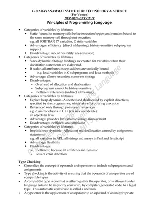 G. NARAYANAMMA INSTITUTE OF TECHNOLOGY & SCIENCE
(For Women)
DEPARTMENT OF IT
Principles of Programming Language
 Categories of variables by lifetimes
 Static--bound to memory cells before execution begins and remains bound to
the same memory cell throughout execution.
e.g. all FORTRAN 77 variables, C static variables
 Advantages: efficiency (direct addressing), history-sensitive subprogram
support
 Disadvantage: lack of flexibility (no recursion)
 Categories of variables by lifetimes
 Stack-dynamic--Storage bindings are created for variables when their
declaration statements are elaborated.
 If scalar, all attributes except address are statically bound
 e.g. local variables in C subprograms and Java methods
 Advantage: allows recursion; conserves storage
 Disadvantages:
 Overhead of allocation and deallocation
 Subprograms cannot be history sensitive
 Inefficient references (indirect addressing)
 Categories of variables by lifetimes
 Explicit heap-dynamic--Allocated and deallocated by explicit directives,
specified by the programmer, which take effect during execution
 Referenced only through pointers or references
e.g. dynamic objects in C++ (via new and delete)
all objects in Java
 Advantage: provides for dynamic storage management
 Disadvantage: inefficient and unreliable
 Categories of variables by lifetimes
 Implicit heap-dynamic--Allocation and deallocation caused by assignment
statements
e.g. all variables in APL; all strings and arrays in Perl and JavaScript
 Advantage: flexibility
 Disadvantages:
 Inefficient, because all attributes are dynamic
 Loss of error detection
Type Checking
 Generalize the concept of operands and operators to include subprograms and
assignments
 Type checking is the activity of ensuring that the operands of an operator are of
compatible types
 A compatible type is one that is either legal for the operator, or is allowed under
language rules to be implicitly converted, by compiler- generated code, to a legal
type. This automatic conversion is called a coercion.
 A type error is the application of an operator to an operand of an inappropriate
 