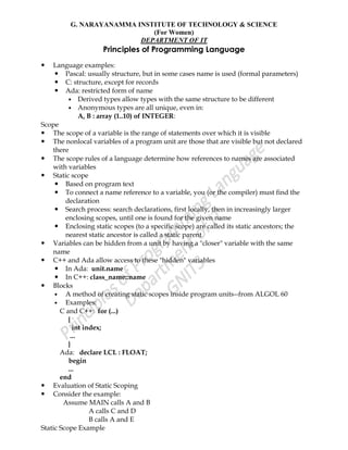 G. NARAYANAMMA INSTITUTE OF TECHNOLOGY & SCIENCE
(For Women)
DEPARTMENT OF IT
Principles of Programming Language
 Language examples:
 Pascal: usually structure, but in some cases name is used (formal parameters)
 C: structure, except for records
 Ada: restricted form of name
 Derived types allow types with the same structure to be different
 Anonymous types are all unique, even in:
A, B : array (1..10) of INTEGER:
Scope
 The scope of a variable is the range of statements over which it is visible
 The nonlocal variables of a program unit are those that are visible but not declared
there
 The scope rules of a language determine how references to names are associated
with variables
 Static scope
 Based on program text
 To connect a name reference to a variable, you (or the compiler) must find the
declaration
 Search process: search declarations, first locally, then in increasingly larger
enclosing scopes, until one is found for the given name
 Enclosing static scopes (to a specific scope) are called its static ancestors; the
nearest static ancestor is called a static parent
 Variables can be hidden from a unit by having a "closer" variable with the same
name
 C++ and Ada allow access to these "hidden" variables
 In Ada: unit.name
 In C++: class_name::name
 Blocks
 A method of creating static scopes inside program units--from ALGOL 60
 Examples:
C and C++: for (...)
{
int index;
...
}
Ada: declare LCL : FLOAT;
begin
...
end
 Evaluation of Static Scoping
 Consider the example:
Assume MAIN calls A and B
A calls C and D
B calls A and E
Static Scope Example
 