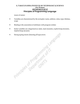 G. NARAYANAMMA INSTITUTE OF TECHNOLOGY & SCIENCE
(For Women)
DEPARTMENT OF IT
Principles of Programming Language
issues of names
 Variables are characterized by the sextuples: name, address, value, type, lifetime,
scope
 Binding is the association of attributes with program entities
 Scalar variables are categorized as: static, stack dynamic, explicit heap dynamic,
implicit heap dynamic
 Strong typing means detecting all type errors
 