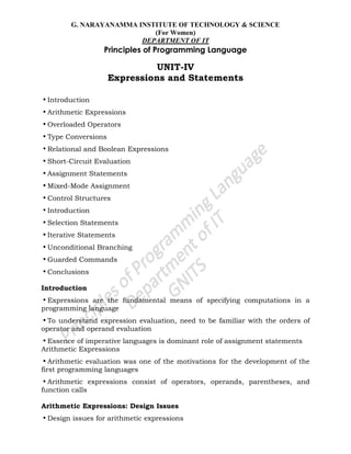 G. NARAYANAMMA INSTITUTE OF TECHNOLOGY & SCIENCE
(For Women)
DEPARTMENT OF IT
Principles of Programming Language
UNIT-IV
Expressions and Statements
•Introduction
•Arithmetic Expressions
•Overloaded Operators
•Type Conversions
•Relational and Boolean Expressions
•Short-Circuit Evaluation
•Assignment Statements
•Mixed-Mode Assignment
•Control Structures
•Introduction
•Selection Statements
•Iterative Statements
•Unconditional Branching
•Guarded Commands
•Conclusions
Introduction
•Expressions are the fundamental means of specifying computations in a
programming language
•To understand expression evaluation, need to be familiar with the orders of
operator and operand evaluation
•Essence of imperative languages is dominant role of assignment statements
Arithmetic Expressions
•Arithmetic evaluation was one of the motivations for the development of the
first programming languages
•Arithmetic expressions consist of operators, operands, parentheses, and
function calls
Arithmetic Expressions: Design Issues
•Design issues for arithmetic expressions
 