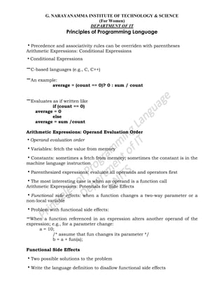 G. NARAYANAMMA INSTITUTE OF TECHNOLOGY & SCIENCE
(For Women)
DEPARTMENT OF IT
Principles of Programming Language
•Precedence and associativity rules can be overriden with parentheses
Arithmetic Expressions: Conditional Expressions
•Conditional Expressions
–C-based languages (e.g., C, C++)
–An example:
average = (count == 0)? 0 : sum / count
–Evaluates as if written like
if (count == 0)
average = 0
else
average = sum /count
Arithmetic Expressions: Operand Evaluation Order
•Operand evaluation order
•Variables: fetch the value from memory
•Constants: sometimes a fetch from memory; sometimes the constant is in the
machine language instruction
•Parenthesized expressions: evaluate all operands and operators first
•The most interesting case is when an operand is a function call
Arithmetic Expressions: Potentials for Side Effects
•Functional side effects: when a function changes a two-way parameter or a
non-local variable
•Problem with functional side effects:
–When a function referenced in an expression alters another operand of the
expression; e.g., for a parameter change:
a = 10;
/* assume that fun changes its parameter */
b = a + fun(a);
Functional Side Effects
•Two possible solutions to the problem
•Write the language definition to disallow functional side effects
 