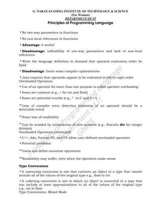 G. NARAYANAMMA INSTITUTE OF TECHNOLOGY & SCIENCE
(For Women)
DEPARTMENT OF IT
Principles of Programming Language
•No two-way parameters in functions
•No non-local references in functions
•Advantage: it works!
•Disadvantage: inflexibility of one-way parameters and lack of non-local
references
•Write the language definition to demand that operand evaluation order be
fixed
•Disadvantage: limits some compiler optimizations
•Java requires that operands appear to be evaluated in left-to-right order
Overloaded Operators
•Use of an operator for more than one purpose is called operator overloading
•Some are common (e.g., + for int and float)
•Some are potential trouble (e.g., * in C and C++)
–Loss of compiler error detection (omission of an operand should be a
detectable error)
–Some loss of readability
–Can be avoided by introduction of new symbols (e.g., Pascal‘s div for integer
division)
Overloaded Operators (continued)
•C++, Ada, Fortran 95, and C# allow user-defined overloaded operators
•Potential problems:
–Users can define nonsense operations
–Readability may suffer, even when the operators make sense
Type Conversions
•A narrowing conversion is one that converts an object to a type that cannot
include all of the values of the original type e.g., float to int
•A widening conversion is one in which an object is converted to a type that
can include at least approximations to all of the values of the original type
e.g., int to float
Type Conversions: Mixed Mode
 