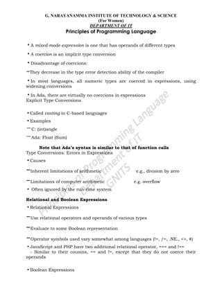 G. NARAYANAMMA INSTITUTE OF TECHNOLOGY & SCIENCE
(For Women)
DEPARTMENT OF IT
Principles of Programming Language
•A mixed-mode expression is one that has operands of different types
•A coercion is an implicit type conversion
•Disadvantage of coercions:
–They decrease in the type error detection ability of the compiler
•In most languages, all numeric types are coerced in expressions, using
widening conversions
•In Ada, there are virtually no coercions in expressions
Explicit Type Conversions
•Called casting in C-based languages
•Examples
–C: (int)angle
–Ada: Float (Sum)
Note that Ada’s syntax is similar to that of function calls
Type Conversions: Errors in Expressions
•Causes
–Inherent limitations of arithmetic e.g., division by zero
–Limitations of computer arithmetic e.g. overflow
• Often ignored by the run-time system
Relational and Boolean Expressions
•Relational Expressions
–Use relational operators and operands of various types
–Evaluate to some Boolean representation
–Operator symbols used vary somewhat among languages (!=, /=, .NE., <>, #)
•JavaScript and PHP have two additional relational operator, === and !==
- Similar to their cousins, == and !=, except that they do not coerce their
operands
•Boolean Expressions
 