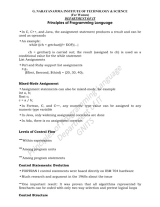 G. NARAYANAMMA INSTITUTE OF TECHNOLOGY & SCIENCE
(For Women)
DEPARTMENT OF IT
Principles of Programming Language
•In C, C++, and Java, the assignment statement produces a result and can be
used as operands
•An example:
while ((ch = getchar())!= EOF){…}
ch = getchar() is carried out; the result (assigned to ch) is used as a
conditional value for the while statement
List Assignments
•Perl and Ruby support list assignments
e.g.,
($first, $second, $third) = (20, 30, 40);
Mixed-Mode Assignment
•Assignment statements can also be mixed-mode, for example
int a, b;
float c;
c = a / b;
•In Fortran, C, and C++, any numeric type value can be assigned to any
numeric type variable
•In Java, only widening assignment coercions are done
•In Ada, there is no assignment coercion
Levels of Control Flow
–Within expressions
–Among program units
–Among program statements
Control Statements: Evolution
•FORTRAN I control statements were based directly on IBM 704 hardware
•Much research and argument in the 1960s about the issue
–One important result: It was proven that all algorithms represented by
flowcharts can be coded with only two-way selection and pretest logical loops
Control Structure
 