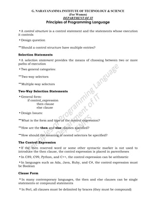 G. NARAYANAMMA INSTITUTE OF TECHNOLOGY & SCIENCE
(For Women)
DEPARTMENT OF IT
Principles of Programming Language
•A control structure is a control statement and the statements whose execution
it controls
•Design question
–Should a control structure have multiple entries?
Selection Statements
•A selection statement provides the means of choosing between two or more
paths of execution
•Two general categories:
–Two-way selectors
–Multiple-way selectors
Two-Way Selection Statements
•General form:
if control_expression
then clause
else clause
•Design Issues:
–What is the form and type of the control expression?
–How are the then and else clauses specified?
–How should the meaning of nested selectors be specified?
The Control Expression
•If the then reserved word or some other syntactic marker is not used to
introduce the then clause, the control expression is placed in parentheses
•In C89, C99, Python, and C++, the control expression can be arithmetic
•In languages such as Ada, Java, Ruby, and C#, the control expression must
be Boolean
Clause Form
•In many contemporary languages, the then and else clauses can be single
statements or compound statements
•In Perl, all clauses must be delimited by braces (they must be compound)
 