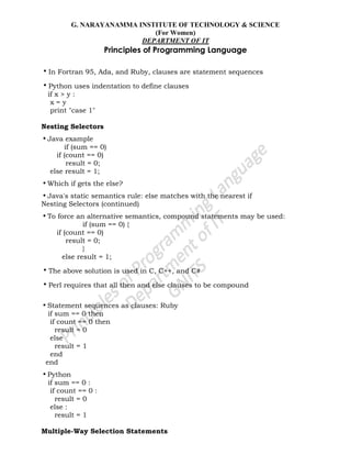 G. NARAYANAMMA INSTITUTE OF TECHNOLOGY & SCIENCE
(For Women)
DEPARTMENT OF IT
Principles of Programming Language
•In Fortran 95, Ada, and Ruby, clauses are statement sequences
•Python uses indentation to define clauses
if x > y :
x = y
print "case 1"
Nesting Selectors
•Java example
if (sum == 0)
if (count == 0)
result = 0;
else result = 1;
•Which if gets the else?
•Java's static semantics rule: else matches with the nearest if
Nesting Selectors (continued)
•To force an alternative semantics, compound statements may be used:
if (sum == 0) {
if (count == 0)
result = 0;
}
else result = 1;
•The above solution is used in C, C++, and C#
•Perl requires that all then and else clauses to be compound
•Statement sequences as clauses: Ruby
if sum == 0 then
if count == 0 then
result = 0
else
result = 1
end
end
•Python
if sum == 0 :
if count == 0 :
result = 0
else :
result = 1
Multiple-Way Selection Statements
 