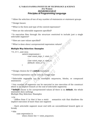 G. NARAYANAMMA INSTITUTE OF TECHNOLOGY & SCIENCE
(For Women)
DEPARTMENT OF IT
Principles of Programming Language
•Allow the selection of one of any number of statements or statement groups
•Design Issues:
•What is the form and type of the control expression?
•How are the selectable segments specified?
•Is execution flow through the structure restricted to include just a single
selectable segment?
•How are case values specified?
•What is done about unrepresented expression values?
Multiple-Way Selection: Examples
•C, C++, and Java
switch (expression) {
case const_expr_1: stmt_1;
…
case const_expr_n: stmt_n;
[default: stmt_n+1]
}
•Design choices for C‘s switch statement
•Control expression can be only an integer type
•Selectable segments can be statement sequences, blocks, or compound
statements
•Any number of segments can be executed in one execution of the construct
(there is no implicit branch at the end of selectable segments)
•default clause is for unrepresented values (if there is no default, the whole
statement does nothing)
Multiple-Way Selection: Examples
•C#
- Differs from C in that it has a static semantics rule that disallows the
implicit execution of more than one segment
- Each selectable segment must end with an unconditional branch (goto or
break)
•Ada
case expression is
when choice list => stmt_sequence;
 