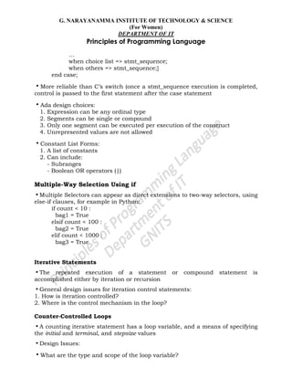G. NARAYANAMMA INSTITUTE OF TECHNOLOGY & SCIENCE
(For Women)
DEPARTMENT OF IT
Principles of Programming Language
…
when choice list => stmt_sequence;
when others => stmt_sequence;]
end case;
•More reliable than C‘s switch (once a stmt_sequence execution is completed,
control is passed to the first statement after the case statement
•Ada design choices:
1. Expression can be any ordinal type
2. Segments can be single or compound
3. Only one segment can be executed per execution of the construct
4. Unrepresented values are not allowed
•Constant List Forms:
1. A list of constants
2. Can include:
- Subranges
- Boolean OR operators (|)
Multiple-Way Selection Using if
•Multiple Selectors can appear as direct extensions to two-way selectors, using
else-if clauses, for example in Python:
if count < 10 :
bag1 = True
elsif count < 100 :
bag2 = True
elif count < 1000 :
bag3 = True
Iterative Statements
•The repeated execution of a statement or compound statement is
accomplished either by iteration or recursion
•General design issues for iteration control statements:
1. How is iteration controlled?
2. Where is the control mechanism in the loop?
Counter-Controlled Loops
•A counting iterative statement has a loop variable, and a means of specifying
the initial and terminal, and stepsize values
•Design Issues:
•What are the type and scope of the loop variable?
 