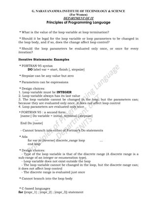 G. NARAYANAMMA INSTITUTE OF TECHNOLOGY & SCIENCE
(For Women)
DEPARTMENT OF IT
Principles of Programming Language
•What is the value of the loop variable at loop termination?
•Should it be legal for the loop variable or loop parameters to be changed in
the loop body, and if so, does the change affect loop control?
•Should the loop parameters be evaluated only once, or once for every
iteration?
Iterative Statements: Examples
•FORTRAN 95 syntax
DO label var = start, finish [, stepsize]
•Stepsize can be any value but zero
•Parameters can be expressions
•Design choices:
1. Loop variable must be INTEGER
2. Loop variable always has its last value
3. The loop variable cannot be changed in the loop, but the parameters can;
because they are evaluated only once, it does not affect loop control
4. Loop parameters are evaluated only once
•FORTRAN 95 : a second form:
[name:] Do variable = initial, terminal [,stepsize]
…
End Do [name]
- Cannot branch into either of Fortran‘s Do statements
•Ada
for var in [reverse] discrete_range loop ...
end loop
•Design choices:
- Type of the loop variable is that of the discrete range (A discrete range is a
sub-range of an integer or enumeration type).
- Loop variable does not exist outside the loop
- The loop variable cannot be changed in the loop, but the discrete range can;
it does not affect loop control
- The discrete range is evaluated just once
•Cannot branch into the loop body
•C-based languages
for ([expr_1] ; [expr_2] ; [expr_3]) statement
 