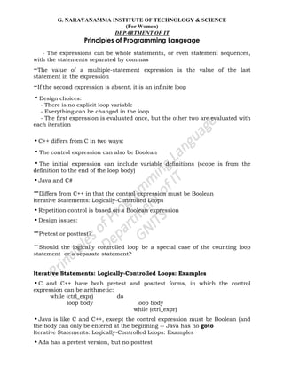 G. NARAYANAMMA INSTITUTE OF TECHNOLOGY & SCIENCE
(For Women)
DEPARTMENT OF IT
Principles of Programming Language
- The expressions can be whole statements, or even statement sequences,
with the statements separated by commas
–The value of a multiple-statement expression is the value of the last
statement in the expression
–If the second expression is absent, it is an infinite loop
•Design choices:
- There is no explicit loop variable
- Everything can be changed in the loop
- The first expression is evaluated once, but the other two are evaluated with
each iteration
•C++ differs from C in two ways:
•The control expression can also be Boolean
•The initial expression can include variable definitions (scope is from the
definition to the end of the loop body)
•Java and C#
–Differs from C++ in that the control expression must be Boolean
Iterative Statements: Logically-Controlled Loops
•Repetition control is based on a Boolean expression
•Design issues:
–Pretest or posttest?
–Should the logically controlled loop be a special case of the counting loop
statement or a separate statement?
Iterative Statements: Logically-Controlled Loops: Examples
•C and C++ have both pretest and posttest forms, in which the control
expression can be arithmetic:
while (ctrl_expr) do
loop body loop body
while (ctrl_expr)
•Java is like C and C++, except the control expression must be Boolean (and
the body can only be entered at the beginning -- Java has no goto
Iterative Statements: Logically-Controlled Loops: Examples
•Ada has a pretest version, but no posttest
 