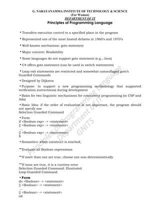 G. NARAYANAMMA INSTITUTE OF TECHNOLOGY & SCIENCE
(For Women)
DEPARTMENT OF IT
Principles of Programming Language
•Transfers execution control to a specified place in the program
•Represented one of the most heated debates in 1960‘s and 1970‘s
•Well-known mechanism: goto statement
•Major concern: Readability
•Some languages do not support goto statement (e.g., Java)
•C# offers goto statement (can be used in switch statements)
•Loop exit statements are restricted and somewhat camouflaged goto‘s
Guarded Commands
•Designed by Dijkstra
•Purpose: to support a new programming methodology that supported
verification (correctness) during development
•Basis for two linguistic mechanisms for concurrent programming (in CSP and
Ada)
•Basic Idea: if the order of evaluation is not important, the program should
not specify one
Selection Guarded Command
•Form
if <Boolean exp> -> <statement>
[] <Boolean exp> -> <statement>
...
[] <Boolean exp> -> <statement>
fi
•Semantics: when construct is reached,
–Evaluate all Boolean expressions
–If more than one are true, choose one non-deterministically
–If none are true, it is a runtime error
Selection Guarded Command: Illustrated
Loop Guarded Command
•Form
do <Boolean> -> <statement>
[] <Boolean> -> <statement>
...
[] <Boolean> -> <statement>
od
 