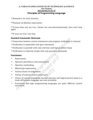 G. NARAYANAMMA INSTITUTE OF TECHNOLOGY & SCIENCE
(For Women)
DEPARTMENT OF IT
Principles of Programming Language
•Semantics: for each iteration
–Evaluate all Boolean expressions
–If more than one are true, choose one non-deterministically; then start loop
again
–If none are true, exit loop
Guarded Commands: Rationale
•Connection between control statements and program verification is intimate
•Verification is impossible with goto statements
•Verification is possible with only selection and logical pretest loops
•Verification is relatively simple with only guarded commands
Conclusion
• Expressions
• Operator precedence and associativity
• Operator overloading
• Mixed-type expressions
• Various forms of assignment
• Variety of statement-level structures
• Choice of control statements beyond selection and logical pretest loops is a
trade-off between language size and writability
• Functional and logic programming languages are quite different control
structures
 