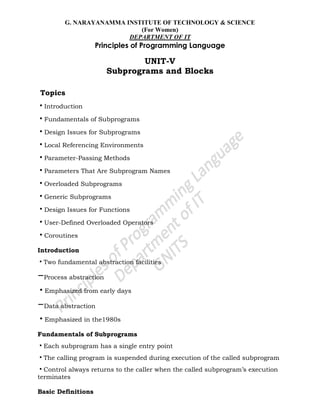 G. NARAYANAMMA INSTITUTE OF TECHNOLOGY & SCIENCE
(For Women)
DEPARTMENT OF IT
Principles of Programming Language
UNIT-V
Subprograms and Blocks
Topics
•Introduction
•Fundamentals of Subprograms
•Design Issues for Subprograms
•Local Referencing Environments
•Parameter-Passing Methods
•Parameters That Are Subprogram Names
•Overloaded Subprograms
•Generic Subprograms
•Design Issues for Functions
•User-Defined Overloaded Operators
•Coroutines
Introduction
•Two fundamental abstraction facilities
–Process abstraction
•Emphasized from early days
–Data abstraction
•Emphasized in the1980s
Fundamentals of Subprograms
•Each subprogram has a single entry point
•The calling program is suspended during execution of the called subprogram
•Control always returns to the caller when the called subprogram‘s execution
terminates
Basic Definitions
 